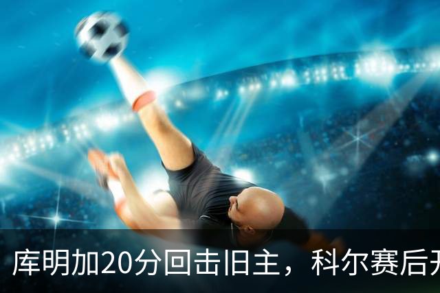 库明加20分回击旧主，科尔赛后开口谈他加盟森林狼